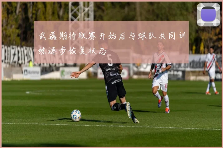 武磊期待联赛开始后与球队共同训练逐步恢复状态
