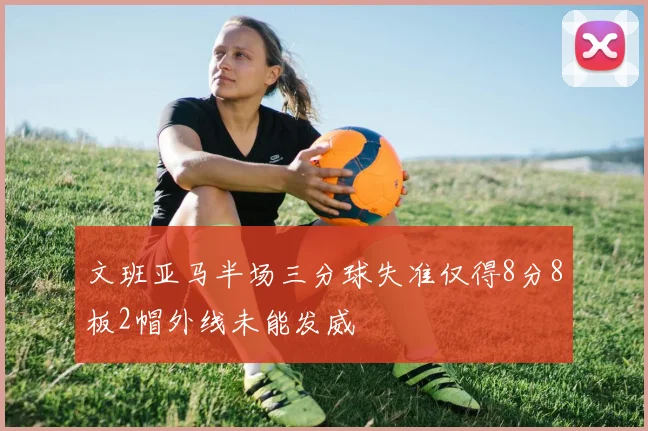 文班亚马半场三分球失准仅得8分8板2帽外线未能发威