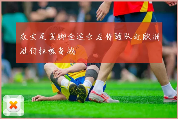 众女足国脚全运会后将随队赴欧洲进行拉练备战