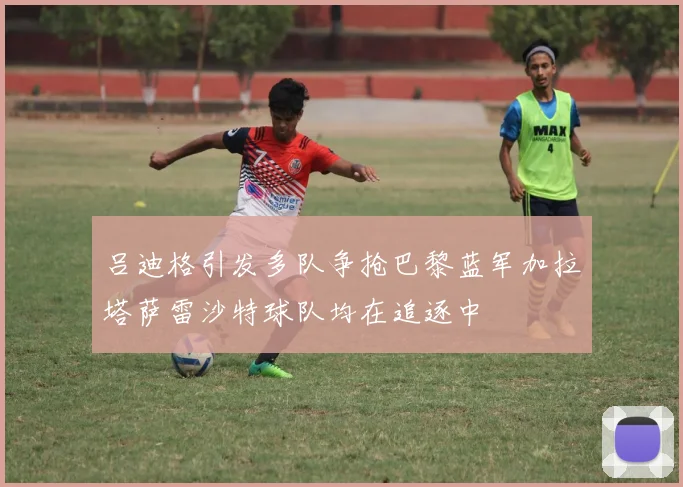 吕迪格引发多队争抢巴黎蓝军加拉塔萨雷沙特球队均在追逐中