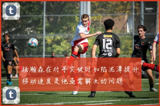 杨瀚森在对手突破时如陷泥潭提升移动速度是他亟需解决的问题