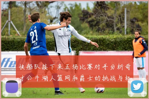 快船队接下来五场比赛对手分析奇才公牛湖人篮网和爵士的挑战与机遇