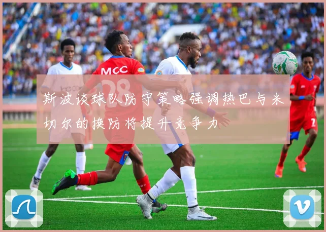 斯波谈球队防守策略强调热巴与米切尔的换防将提升竞争力