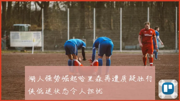 湖人强势崛起哈里森再遭质疑独行侠低迷状态令人担忧