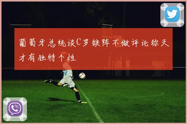 葡萄牙总统谈C罗缺阵不做评论称天才有独特个性