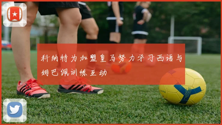 科纳特为加盟皇马努力学习西语与姆巴佩训练互动