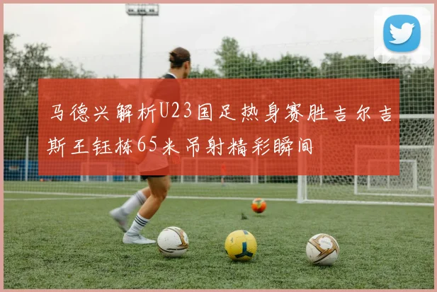 马德兴解析U23国足热身赛胜吉尔吉斯王钰栋65米吊射精彩瞬间