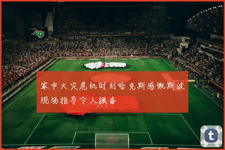 家中火灾危机时刻哈克斯感慨斯波现场指导令人振奋