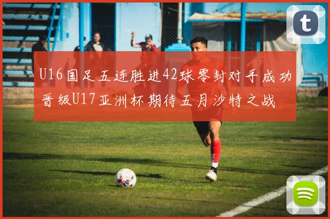 U16国足五连胜进42球零封对手成功晋级U17亚洲杯期待五月沙特之战