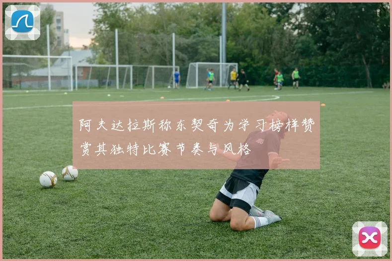阿夫达拉斯称东契奇为学习榜样赞赏其独特比赛节奏与风格
