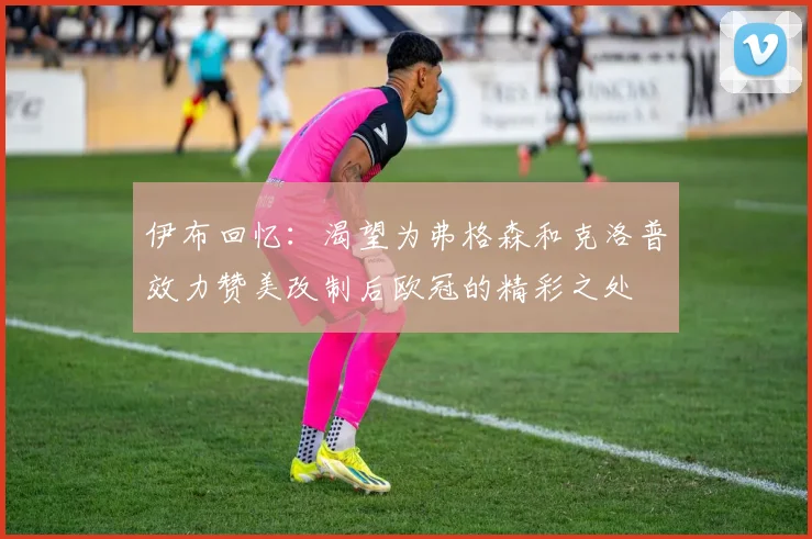 伊布回忆：渴望为弗格森和克洛普效力赞美改制后欧冠的精彩之处