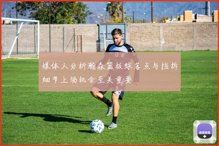 媒体人分析瀚森篮板球落点与挡拆细节上场机会至关重要