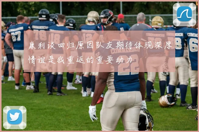 康利谈回归原因队友期待体现深厚情谊是我重返的重要动力