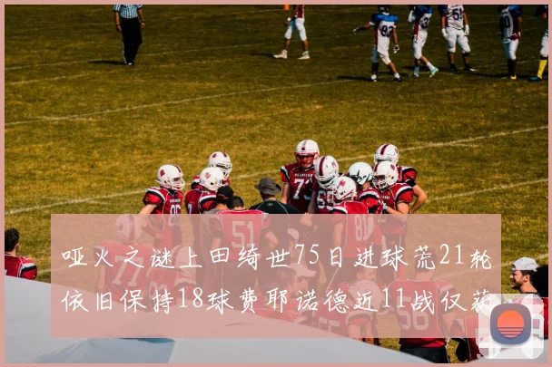 哑火之谜上田绮世75日进球荒21轮依旧保持18球费耶诺德近11战仅获3胜