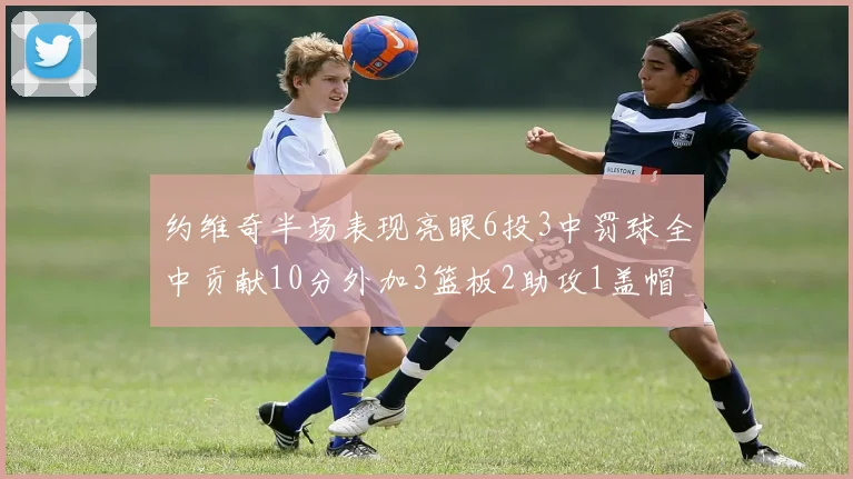约维奇半场表现亮眼6投3中罚球全中贡献10分外加3篮板2助攻1盖帽