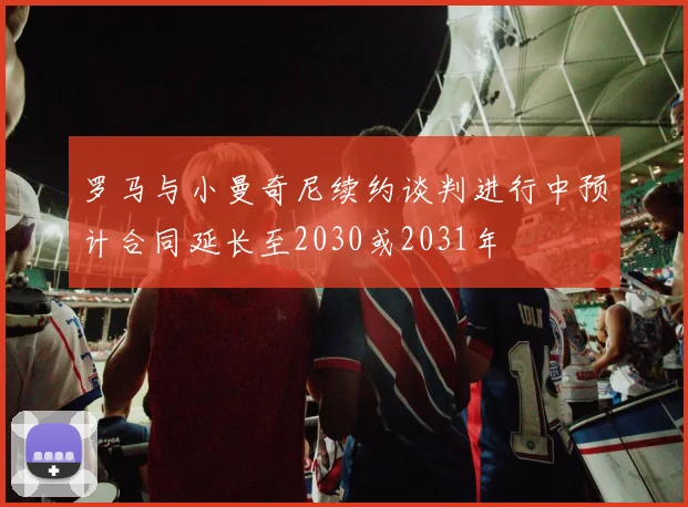 罗马与小曼奇尼续约谈判进行中预计合同延长至2030或2031年