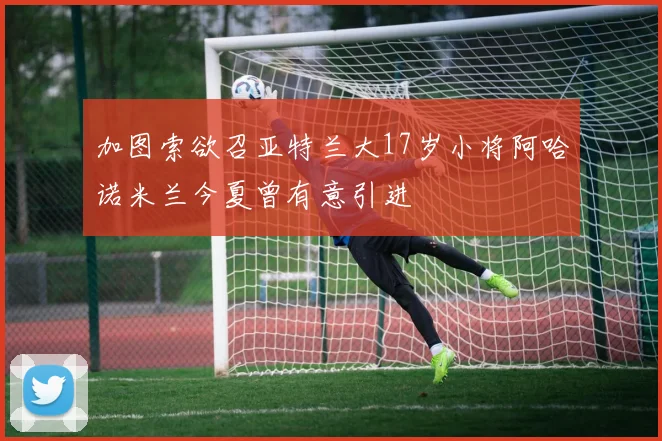 加图索欲召亚特兰大17岁小将阿哈诺米兰今夏曾有意引进