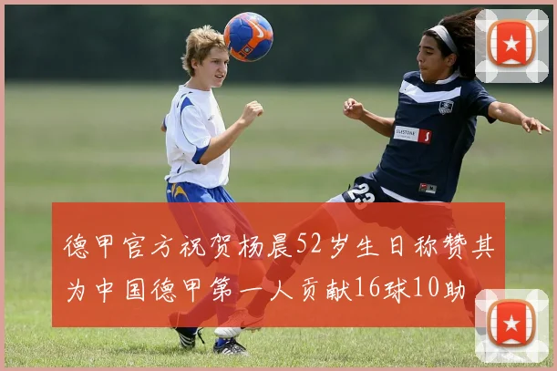 德甲官方祝贺杨晨52岁生日称赞其为中国德甲第一人贡献16球10助