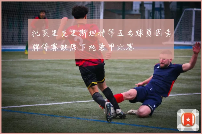 托莫里克里斯坦特等五名球员因黄牌停赛缺席下轮意甲比赛