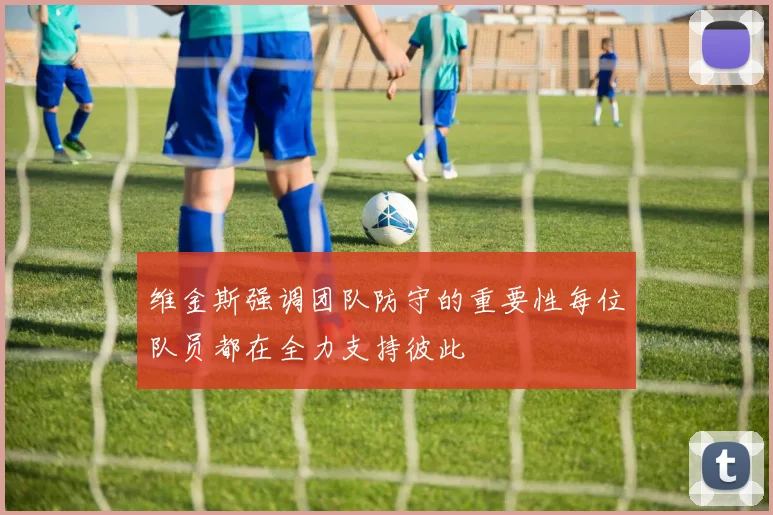 维金斯强调团队防守的重要性每位队员都在全力支持彼此