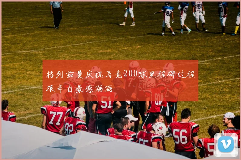 格列兹曼庆祝马竞200球里程碑过程艰辛自豪感满满