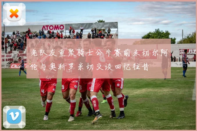 老队友重聚骑士公牛赛前米切尔阿伦与奥科罗亲切交谈回忆往昔