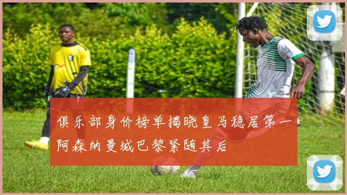俱乐部身价榜单揭晓皇马稳居第一阿森纳曼城巴黎紧随其后