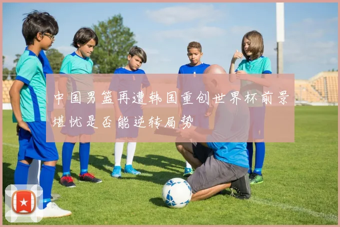 中国男篮再遭韩国重创世界杯前景堪忧是否能逆转局势