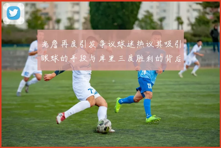老詹再度引发争议球迷热议其吸引眼球的手段与库里三度胜利的背后原因