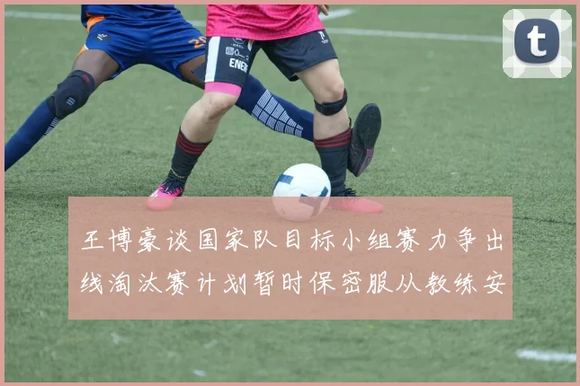 王博豪谈国家队目标小组赛力争出线淘汰赛计划暂时保密服从教练安排