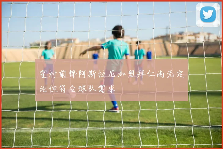 霍村前锋阿斯拉尼加盟拜仁尚无定论但符合球队需求