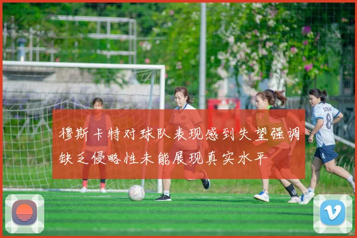 穆斯卡特对球队表现感到失望强调缺乏侵略性未能展现真实水平