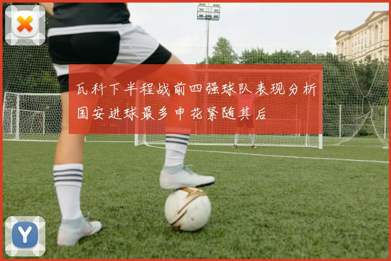 瓦科下半程战前四强球队表现分析国安进球最多申花紧随其后