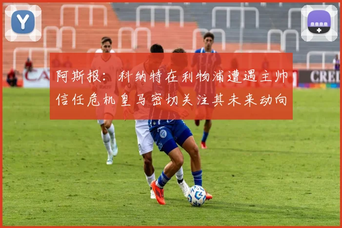 阿斯报：科纳特在利物浦遭遇主帅信任危机皇马密切关注其未来动向