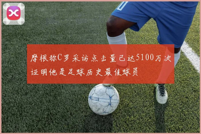 摩根称C罗采访点击量已达5100万次证明他是足球历史最佳球员