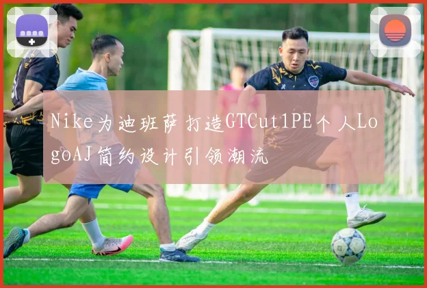 Nike为迪班萨打造GTCut1PE个人LogoAJ简约设计引领潮流